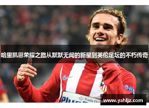 哈里凯恩荣耀之路从默默无闻的新星到英伦足坛的不朽传奇