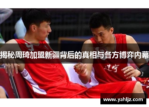 揭秘周琦加盟新疆背后的真相与各方博弈内幕
