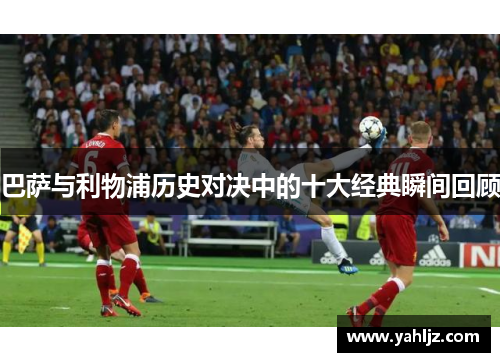 巴萨与利物浦历史对决中的十大经典瞬间回顾